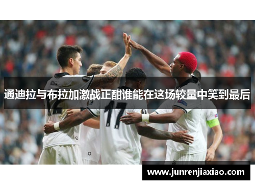 通迪拉与布拉加激战正酣谁能在这场较量中笑到最后